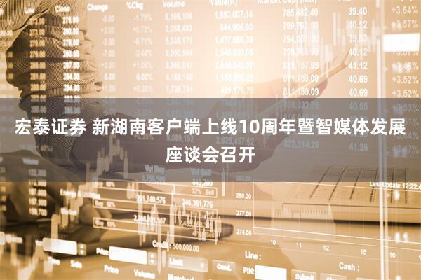 宏泰证券 新湖南客户端上线10周年暨智媒体发展座谈会召开
