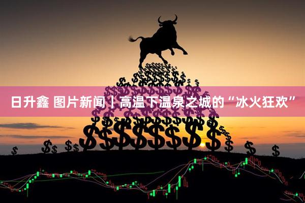 日升鑫 图片新闻｜高温下温泉之城的“冰火狂欢”