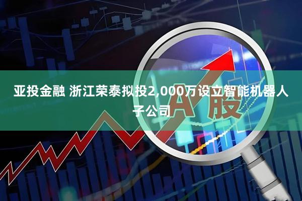 亚投金融 浙江荣泰拟投2,000万设立智能机器人子公司