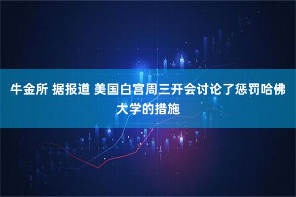 牛金所 据报道 美国白宫周三开会讨论了惩罚哈佛大学的措施