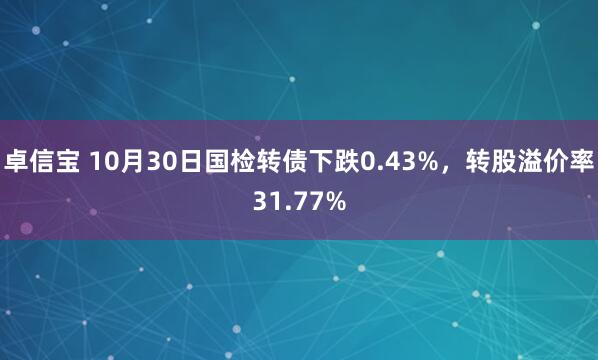 卓信宝 10月30日国检转债下跌0.43%，转股溢价率31.77%