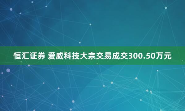 恒汇证券 爱威科技大宗交易成交300.50万元