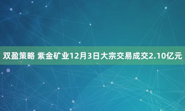 双盈策略 紫金矿业12月3日大宗交易成交2.10亿元